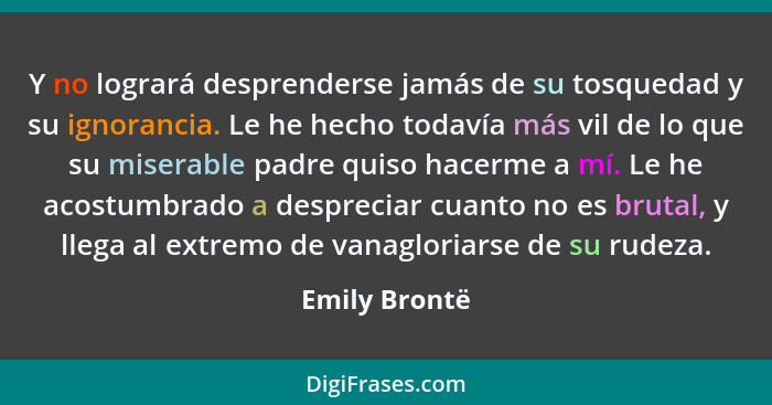 Y no logrará desprenderse jamás de su tosquedad y su ignorancia. Le he hecho todavía más vil de lo que su miserable padre quiso hacerme... - Emily Brontë