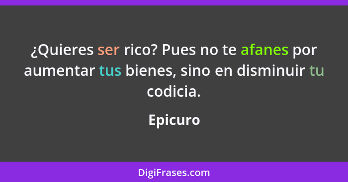 ¿Quieres ser rico? Pues no te afanes por aumentar tus bienes, sino en disminuir tu codicia.... - Epicuro