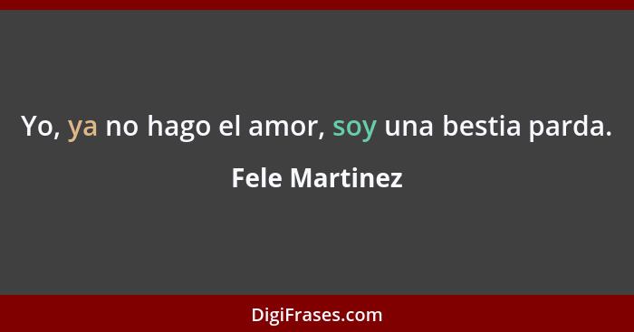 Yo, ya no hago el amor, soy una bestia parda.... - Fele Martinez