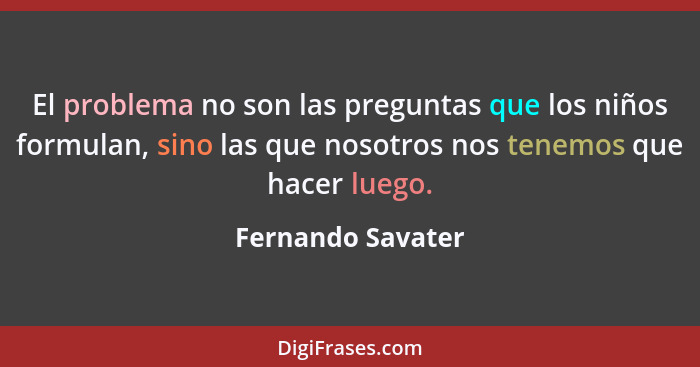 El problema no son las preguntas que los niños formulan, sino las que nosotros nos tenemos que hacer luego.... - Fernando Savater