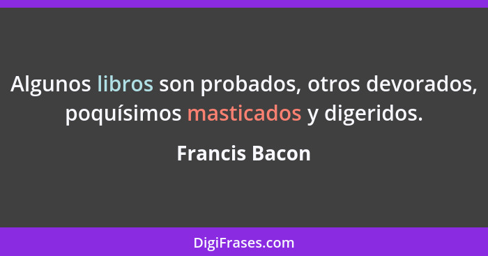 Algunos libros son probados, otros devorados, poquísimos masticados y digeridos.... - Francis Bacon