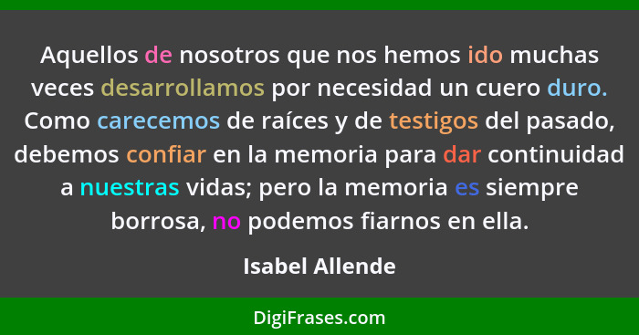 Aquellos de nosotros que nos hemos ido muchas veces desarrollamos por necesidad un cuero duro. Como carecemos de raíces y de testigos... - Isabel Allende