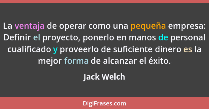 La ventaja de operar como una pequeña empresa: Definir el proyecto, ponerlo en manos de personal cualificado y proveerlo de suficiente di... - Jack Welch