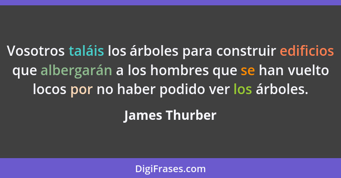 Vosotros taláis los árboles para construir edificios que albergarán a los hombres que se han vuelto locos por no haber podido ver los... - James Thurber