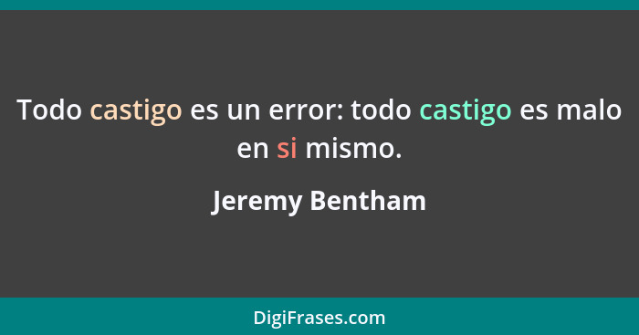 Todo castigo es un error: todo castigo es malo en si mismo.... - Jeremy Bentham