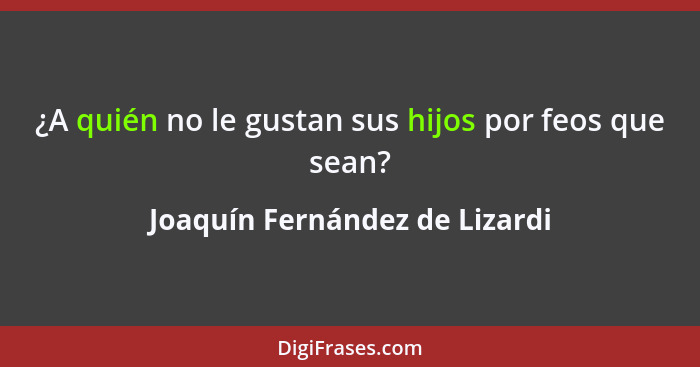 ¿A quién no le gustan sus hijos por feos que sean?... - Joaquín Fernández de Lizardi