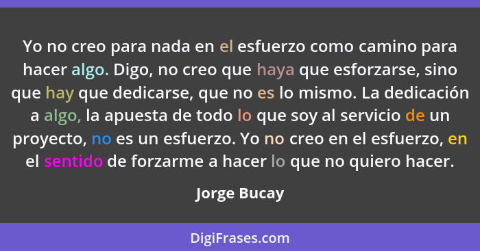 Yo no creo para nada en el esfuerzo como camino para hacer algo. Digo, no creo que haya que esforzarse, sino que hay que dedicarse, que... - Jorge Bucay