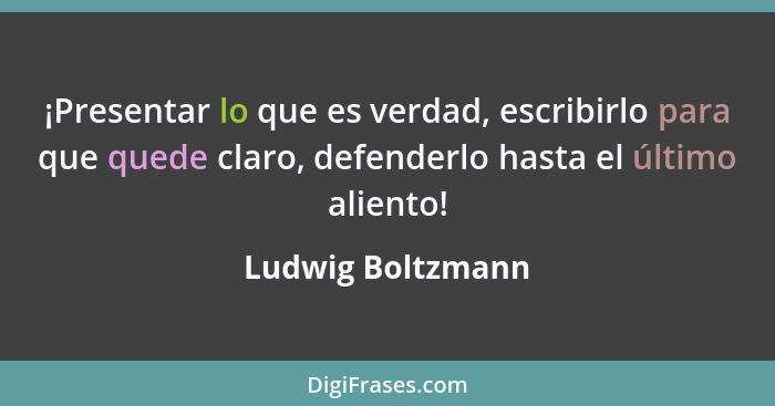 ¡Presentar lo que es verdad, escribirlo para que quede claro, defenderlo hasta el último aliento!... - Ludwig Boltzmann