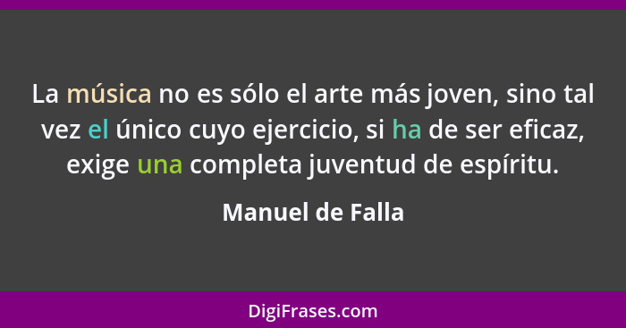 La música no es sólo el arte más joven, sino tal vez el único cuyo ejercicio, si ha de ser eficaz, exige una completa juventud de es... - Manuel de Falla