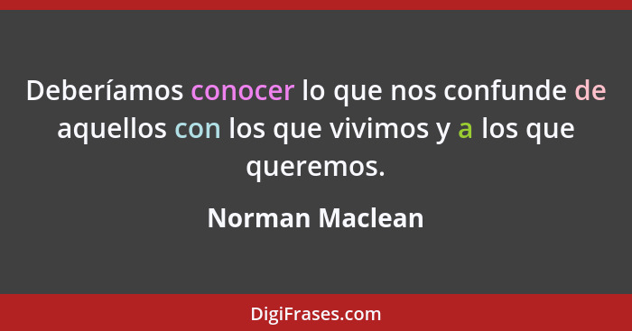 Deberíamos conocer lo que nos confunde de aquellos con los que vivimos y a los que queremos.... - Norman Maclean