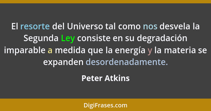 El resorte del Universo tal como nos desvela la Segunda Ley consiste en su degradación imparable a medida que la energía y la materia s... - Peter Atkins