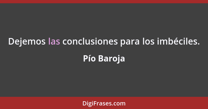 Dejemos las conclusiones para los imbéciles.... - Pío Baroja