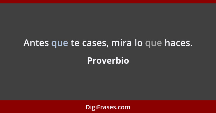 Antes que te cases, mira lo que haces.... - Proverbio