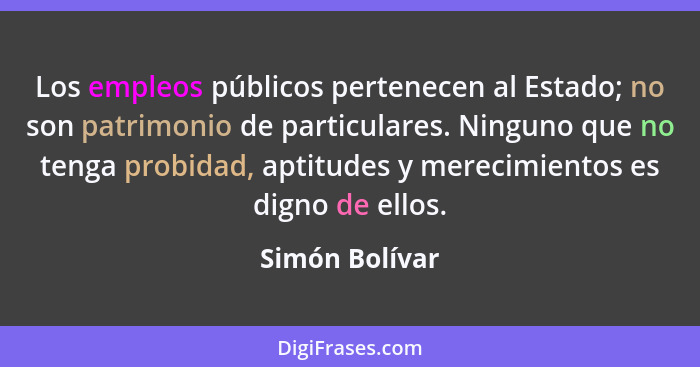 Los empleos públicos pertenecen al Estado; no son patrimonio de particulares. Ninguno que no tenga probidad, aptitudes y merecimientos... - Simón Bolívar