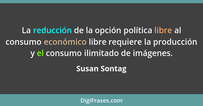 La reducción de la opción política libre al consumo económico libre requiere la producción y el consumo ilimitado de imágenes.... - Susan Sontag