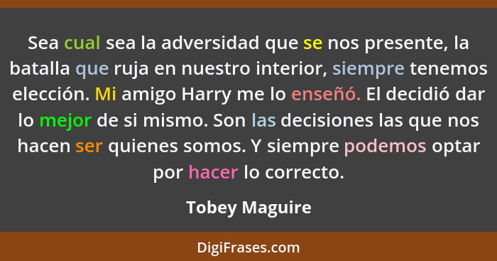 Sea cual sea la adversidad que se nos presente, la batalla que ruja en nuestro interior, siempre tenemos elección. Mi amigo Harry me l... - Tobey Maguire