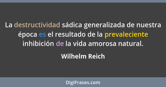 La destructividad sádica generalizada de nuestra época es el resultado de la prevaleciente inhibición de la vida amorosa natural.... - Wilhelm Reich