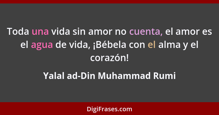 Toda una vida sin amor no cuenta, el amor es el agua de vida, ¡Bébela con el alma y el corazón!... - Yalal ad-Din Muhammad Rumi