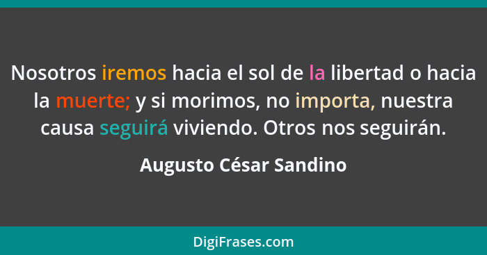 Nosotros iremos hacia el sol de la libertad o hacia la muerte; y si morimos, no importa, nuestra causa seguirá viviendo. Otros... - Augusto César Sandino