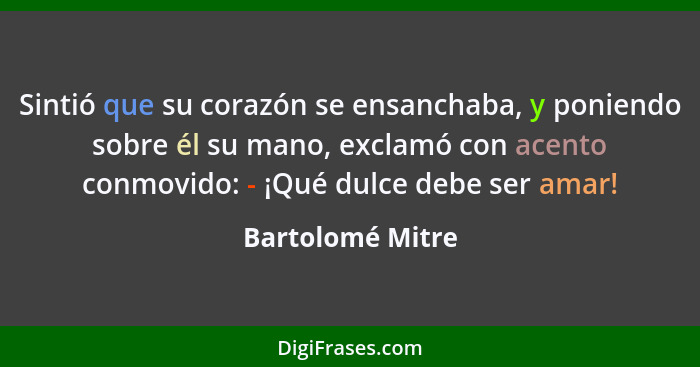 Sintió que su corazón se ensanchaba, y poniendo sobre él su mano, exclamó con acento conmovido: - ¡Qué dulce debe ser amar!... - Bartolomé Mitre