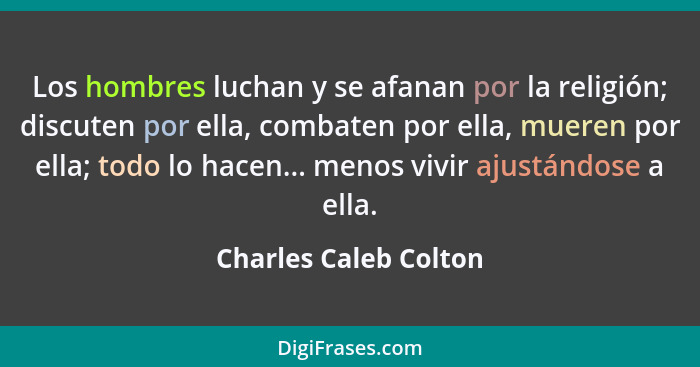 Los hombres luchan y se afanan por la religión; discuten por ella, combaten por ella, mueren por ella; todo lo hacen... menos v... - Charles Caleb Colton