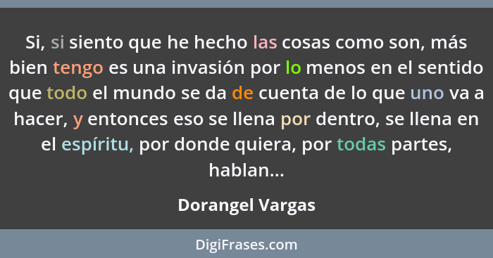 Si, si siento que he hecho las cosas como son, más bien tengo es una invasión por lo menos en el sentido que todo el mundo se da de... - Dorangel Vargas