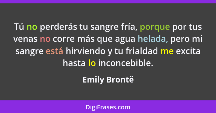 Tú no perderás tu sangre fría, porque por tus venas no corre más que agua helada, pero mi sangre está hirviendo y tu frialdad me excita... - Emily Brontë