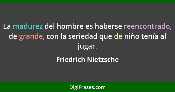 La madurez del hombre es haberse reencontrado, de grande, con la seriedad que de niño tenía al jugar.... - Friedrich Nietzsche