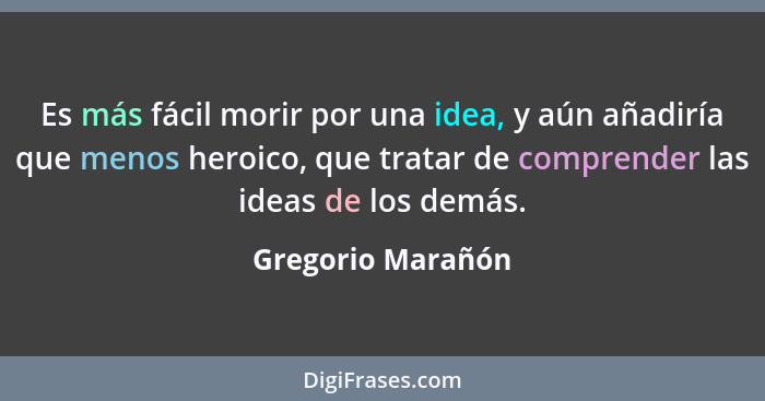 Es más fácil morir por una idea, y aún añadiría que menos heroico, que tratar de comprender las ideas de los demás.... - Gregorio Marañón