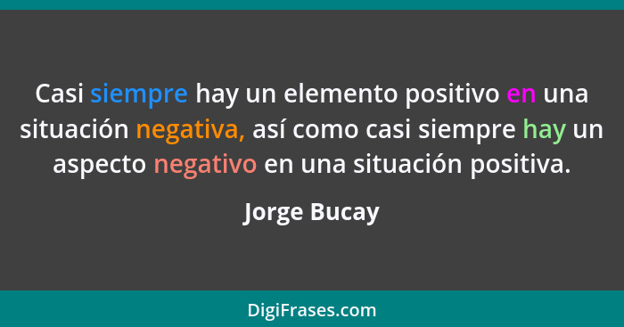 Casi siempre hay un elemento positivo en una situación negativa, así como casi siempre hay un aspecto negativo en una situación positiva... - Jorge Bucay