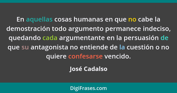 En aquellas cosas humanas en que no cabe la demostración todo argumento permanece indeciso, quedando cada argumentante en la persuasión... - José Cadalso