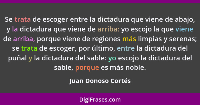 Se trata de escoger entre la dictadura que viene de abajo, y la dictadura que viene de arriba: yo escojo la que viene de arriba,... - Juan Donoso Cortés