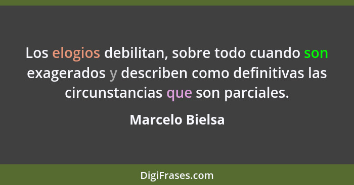 Los elogios debilitan, sobre todo cuando son exagerados y describen como definitivas las circunstancias que son parciales.... - Marcelo Bielsa