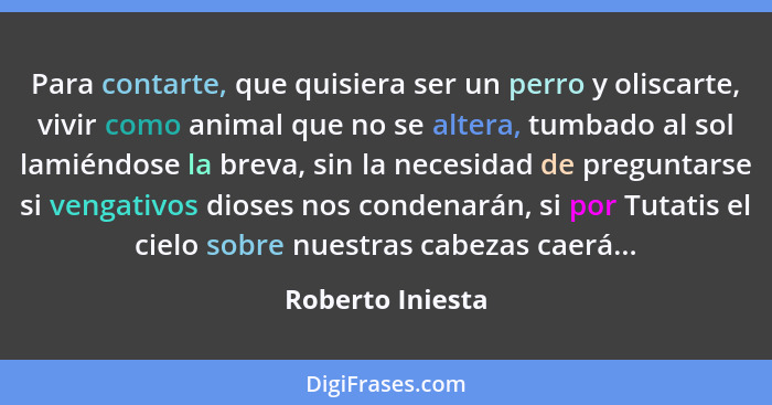 Para contarte, que quisiera ser un perro y oliscarte, vivir como animal que no se altera, tumbado al sol lamiéndose la breva, sin la... - Roberto Iniesta