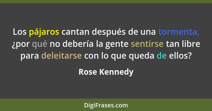 Los pájaros cantan después de una tormenta, ¿por qué no debería la gente sentirse tan libre para deleitarse con lo que queda de ellos?... - Rose Kennedy