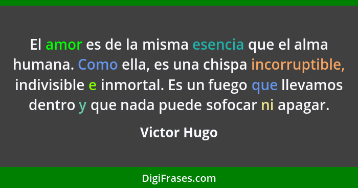 El amor es de la misma esencia que el alma humana. Como ella, es una chispa incorruptible, indivisible e inmortal. Es un fuego que lleva... - Victor Hugo