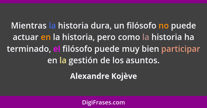Mientras la historia dura, un filósofo no puede actuar en la historia, pero como la historia ha terminado, el filósofo puede muy bi... - Alexandre Kojève