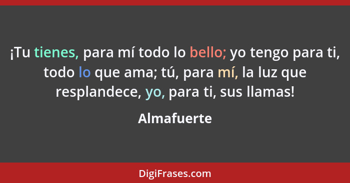 ¡Tu tienes, para mí todo lo bello; yo tengo para ti, todo lo que ama; tú, para mí, la luz que resplandece, yo, para ti, sus llamas!... - Almafuerte