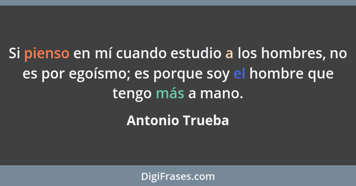 Si pienso en mí cuando estudio a los hombres, no es por egoísmo; es porque soy el hombre que tengo más a mano.... - Antonio Trueba