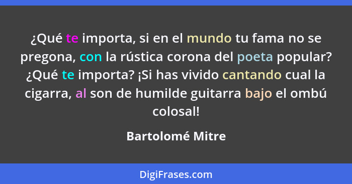 ¿Qué te importa, si en el mundo tu fama no se pregona, con la rústica corona del poeta popular? ¿Qué te importa? ¡Si has vivido cant... - Bartolomé Mitre