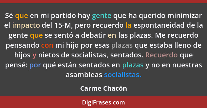 Sé que en mi partido hay gente que ha querido minimizar el impacto del 15-M, pero recuerdo la espontaneidad de la gente que se sentó a... - Carme Chacón