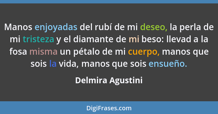 Manos enjoyadas del rubí de mi deseo, la perla de mi tristeza y el diamante de mi beso: llevad a la fosa misma un pétalo de mi cuer... - Delmira Agustini