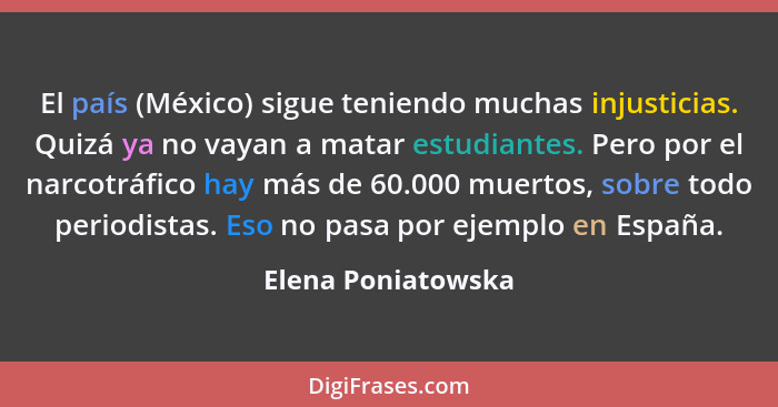 El país (México) sigue teniendo muchas injusticias. Quizá ya no vayan a matar estudiantes. Pero por el narcotráfico hay más de 60.... - Elena Poniatowska