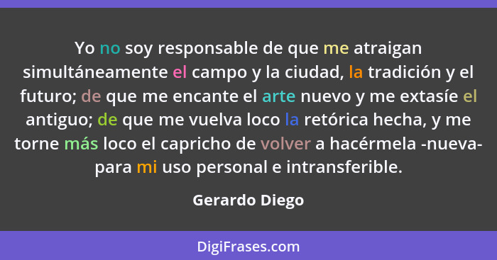 Yo no soy responsable de que me atraigan simultáneamente el campo y la ciudad, la tradición y el futuro; de que me encante el arte nue... - Gerardo Diego