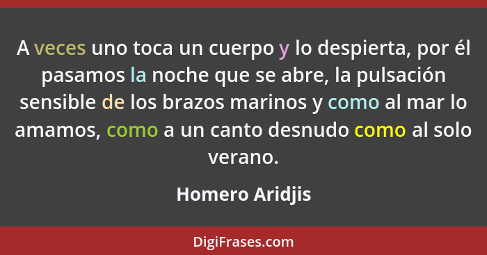 A veces uno toca un cuerpo y lo despierta, por él pasamos la noche que se abre, la pulsación sensible de los brazos marinos y como al... - Homero Aridjis