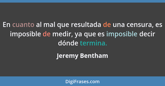 En cuanto al mal que resultada de una censura, es imposible de medir, ya que es imposible decir dónde termina.... - Jeremy Bentham