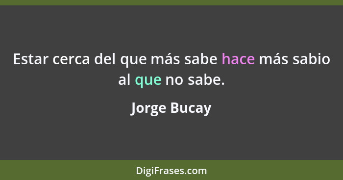 Estar cerca del que más sabe hace más sabio al que no sabe.... - Jorge Bucay