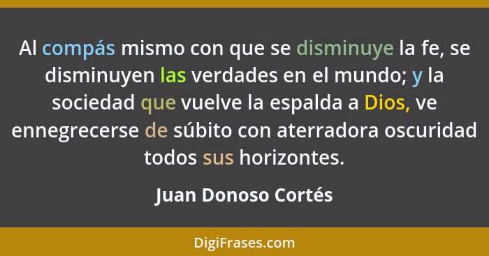 Al compás mismo con que se disminuye la fe, se disminuyen las verdades en el mundo; y la sociedad que vuelve la espalda a Dios, v... - Juan Donoso Cortés