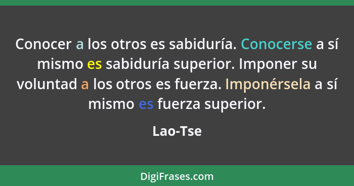 Conocer a los otros es sabiduría. Conocerse a sí mismo es sabiduría superior. Imponer su voluntad a los otros es fuerza. Imponérsela a sí mi... - Lao-Tse