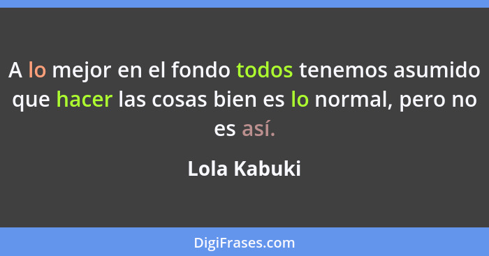 A lo mejor en el fondo todos tenemos asumido que hacer las cosas bien es lo normal, pero no es así.... - Lola Kabuki